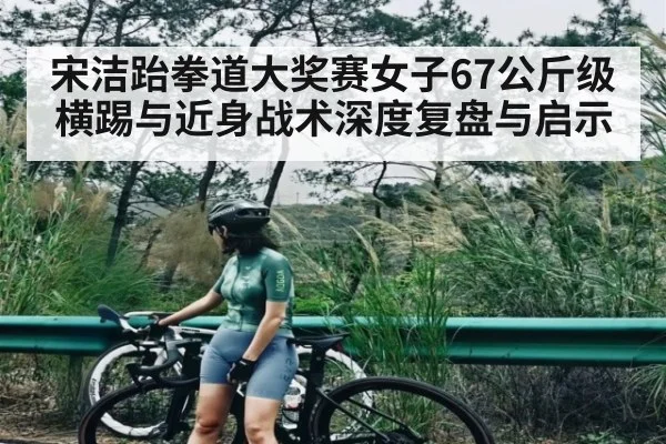 宋洁跆拳道大奖赛女子67公斤级横踢与近身战术深度复盘与启示