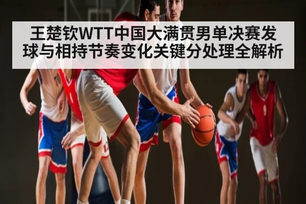 王楚钦WTT中国大满贯男单决赛发球与相持节奏变化关键分处理全解析